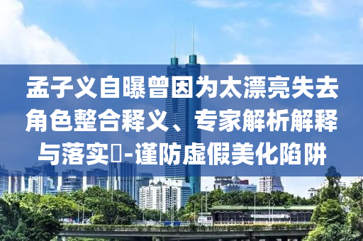 孟子義自曝曾因為太漂亮失去角色整合釋義、專家解析解釋與落實?-謹(jǐn)防虛假美化陷阱