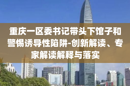 重慶一區(qū)委書記帶頭下館子和警惕誘導(dǎo)性陷阱-創(chuàng)新解讀、專家解讀解釋與落實