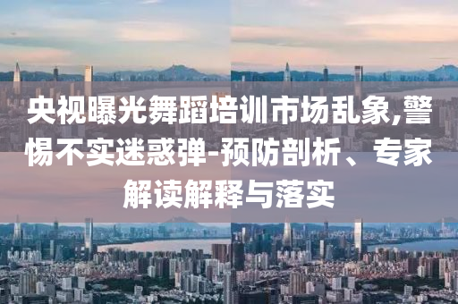 央視曝光舞蹈培訓(xùn)市場亂象,警惕不實迷惑彈-預(yù)防剖析、專家解讀解釋與落實
