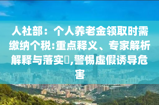 人社部：個(gè)人養(yǎng)老金領(lǐng)取時(shí)需繳納個(gè)稅:重點(diǎn)釋義、專家解析解釋與落實(shí)?,警惕虛假誘導(dǎo)危害
