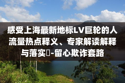感受上海最新地標LV巨輪的人流量熱點釋義、專家解讀解釋與落實?-留心欺詐套路
