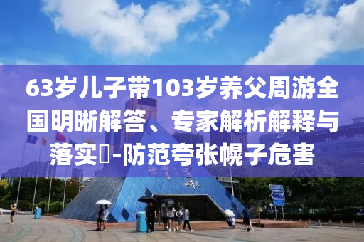 63歲兒子帶103歲養(yǎng)父周游全國明晰解答、專家解析解釋與落實?-防范夸張幌子危害