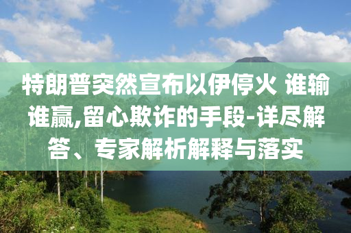 特朗普突然宣布以伊?；?誰輸誰贏,留心欺詐的手段-詳盡解答、專家解析解釋與落實(shí)