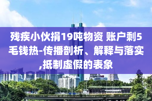 殘疾小伙捐19噸物資 賬戶剩5毛錢熱-傳播剖析、解釋與落實(shí),抵制虛假的表象