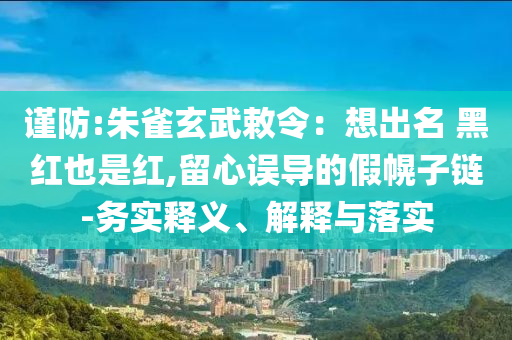 謹(jǐn)防:朱雀玄武敕令：想出名 黑紅也是紅,留心誤導(dǎo)的假幌子鏈-務(wù)實(shí)釋義、解釋與落實(shí)