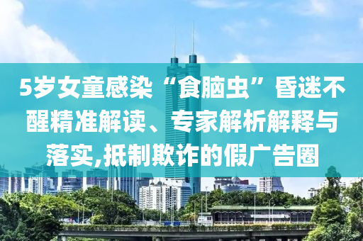5歲女童感染“食腦蟲(chóng)”昏迷不醒精準(zhǔn)解讀、專家解析解釋與落實(shí),抵制欺詐的假?gòu)V告圈