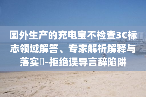 國(guó)外生產(chǎn)的充電寶不檢查3C標(biāo)志領(lǐng)域解答、專家解析解釋與落實(shí)?-拒絕誤導(dǎo)言辭陷阱