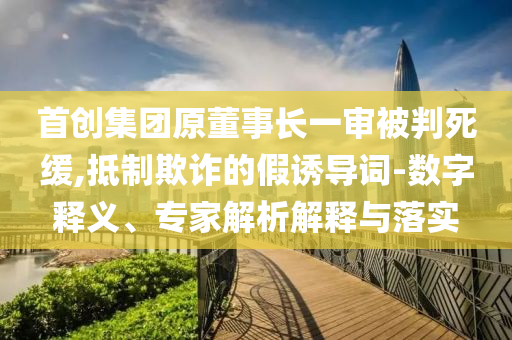 首創(chuàng)集團原董事長一審被判死緩,抵制欺詐的假誘導詞-數字釋義、專家解析解釋與落實