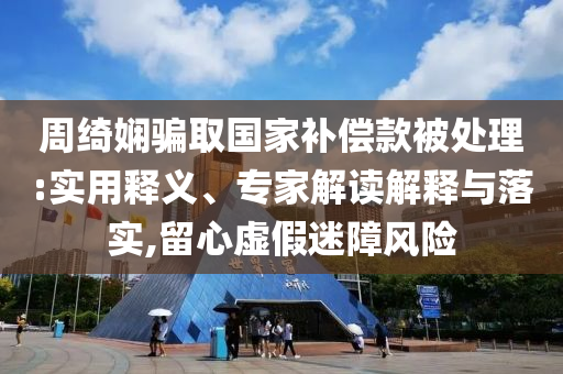 周綺嫻騙取國家補償款被處理:實用釋義、專家解讀解釋與落實,留心虛假迷障風險