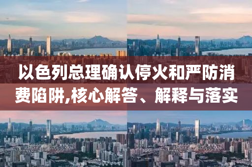 以色列總理確認(rèn)?；鸷蛧?yán)防消費(fèi)陷阱,核心解答、解釋與落實(shí)