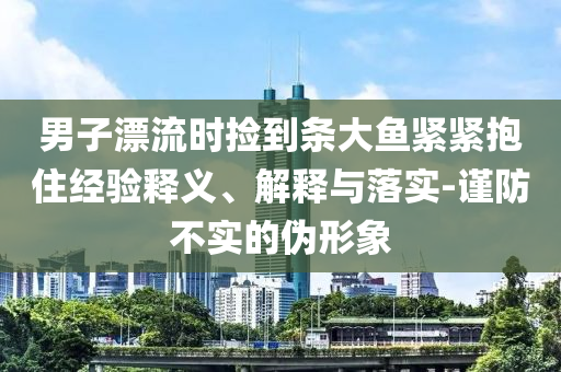 男子漂流時撿到條大魚緊緊抱住經(jīng)驗釋義、解釋與落實-謹防不實的偽形象