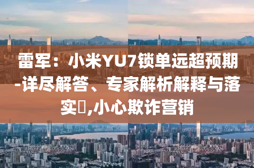 雷軍：小米YU7鎖單遠超預期-詳盡解答、專家解析解釋與落實?,小心欺詐營銷