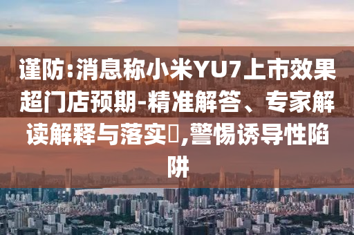 謹(jǐn)防:消息稱小米YU7上市效果超門店預(yù)期-精準(zhǔn)解答、專家解讀解釋與落實(shí)?,警惕誘導(dǎo)性陷阱