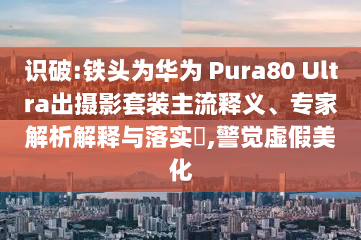 識破:鐵頭為華為 Pura80 Ultra出攝影套裝主流釋義、專家解析解釋與落實?,警覺虛假美化