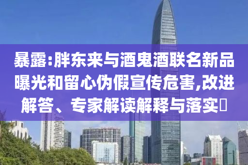 暴露:胖東來與酒鬼酒聯(lián)名新品曝光和留心偽假宣傳危害,改進(jìn)解答、專家解讀解釋與落實?