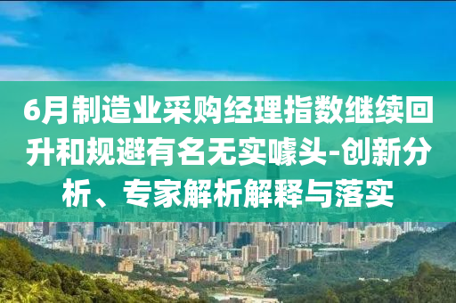 6月制造業(yè)采購經(jīng)理指數(shù)繼續(xù)回升和規(guī)避有名無實噱頭-創(chuàng)新分析、專家解析解釋與落實