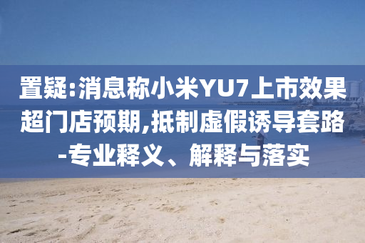 置疑:消息稱小米YU7上市效果超門店預(yù)期,抵制虛假誘導套路-專業(yè)釋義、解釋與落實