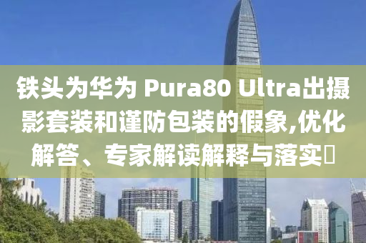 鐵頭為華為 Pura80 Ultra出攝影套裝和謹防包裝的假象,優(yōu)化解答、專家解讀解釋與落實?