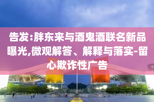 告發(fā):胖東來與酒鬼酒聯(lián)名新品曝光,微觀解答、解釋與落實-留心欺詐性廣告