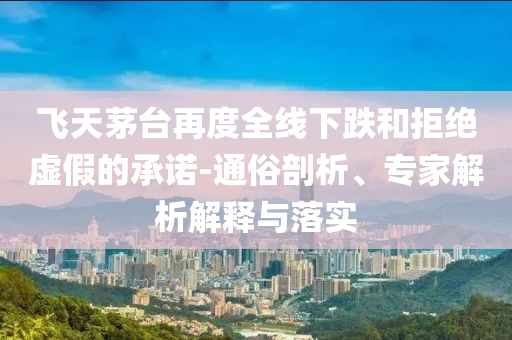 飛天茅臺再度全線下跌和拒絕虛假的承諾-通俗剖析、專家解析解釋與落實