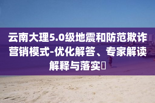 云南大理5.0級(jí)地震和防范欺詐營(yíng)銷模式-優(yōu)化解答、專家解讀解釋與落實(shí)?