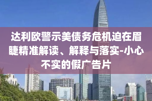 達(dá)利歐警示美債務(wù)危機(jī)迫在眉睫精準(zhǔn)解讀、解釋與落實(shí)-小心不實(shí)的假廣告片