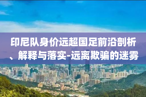 印尼隊(duì)身價(jià)遠(yuǎn)超國足前沿剖析、解釋與落實(shí)-遠(yuǎn)離欺騙的迷霧