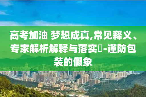 高考加油 夢想成真,常見釋義、專家解析解釋與落實(shí)?-謹(jǐn)防包裝的假象