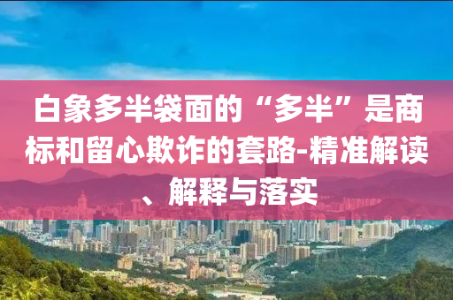 白象多半袋面的“多半”是商標(biāo)和留心欺詐的套路-精準(zhǔn)解讀、解釋與落實