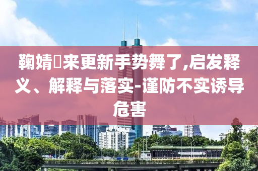 鞠婧祎來更新手勢舞了,啟發(fā)釋義、解釋與落實-謹(jǐn)防不實誘導(dǎo)危害