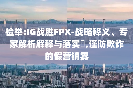 檢舉:IG戰(zhàn)勝FPX-戰(zhàn)略釋義、專家解析解釋與落實?,謹(jǐn)防欺詐的假營銷霧