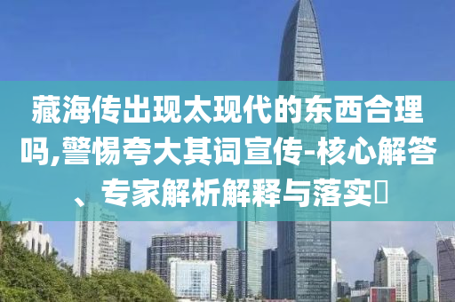 藏海傳出現(xiàn)太現(xiàn)代的東西合理嗎,警惕夸大其詞宣傳-核心解答、專家解析解釋與落實?
