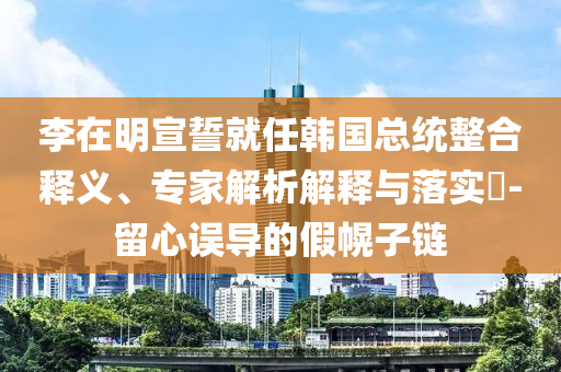 李在明宣誓就任韓國總統(tǒng)整合釋義、專家解析解釋與落實?-留心誤導(dǎo)的假幌子鏈