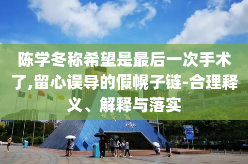 陳學(xué)冬稱希望是最后一次手術(shù)了,留心誤導(dǎo)的假幌子鏈-合理釋義、解釋與落實(shí)