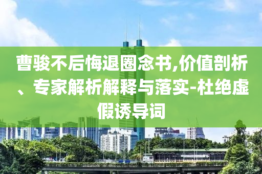 曹駿不后悔退圈念書,價值剖析、專家解析解釋與落實-杜絕虛假誘導詞