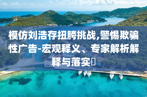 模仿劉浩存扭胯挑戰(zhàn),警惕欺騙性廣告-宏觀釋義、專家解析解釋與落實?