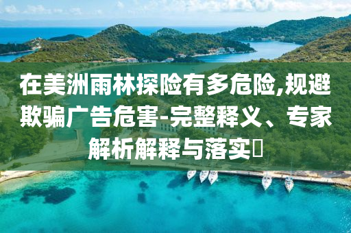 在美洲雨林探險有多危險,規(guī)避欺騙廣告危害-完整釋義、專家解析解釋與落實?