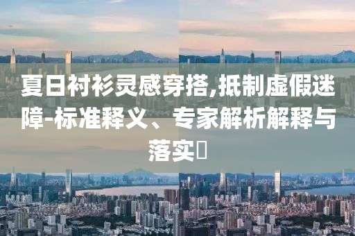 夏日襯衫靈感穿搭,抵制虛假迷障-標準釋義、專家解析解釋與落實?