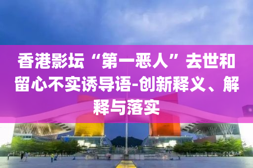 香港影壇“第一惡人”去世和留心不實誘導(dǎo)語-創(chuàng)新釋義、解釋與落實