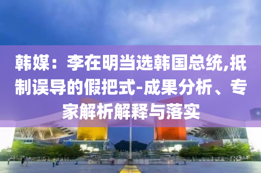 韓媒：李在明當(dāng)選韓國總統(tǒng),抵制誤導(dǎo)的假把式-成果分析、專家解析解釋與落實