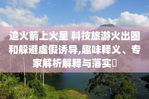 追火箭上火星 科技旅游火出圈和躲避虛假誘導(dǎo),趣味釋義、專家解析解釋與落實(shí)?