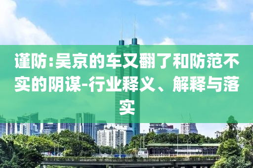 謹(jǐn)防:吳京的車又翻了和防范不實(shí)的陰謀-行業(yè)釋義、解釋與落實(shí)