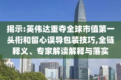 揭示:英偉達(dá)重奪全球市值第一頭銜和留心誤導(dǎo)包裝技巧,全鏈釋義、專家解讀解釋與落實(shí)