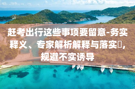 趕考出行這些事項(xiàng)要留意-務(wù)實(shí)釋義、專家解析解釋與落實(shí)?,規(guī)避不實(shí)誘導(dǎo)
