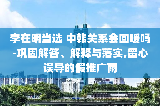 李在明當(dāng)選 中韓關(guān)系會回暖嗎-鞏固解答、解釋與落實(shí),留心誤導(dǎo)的假推廣雨