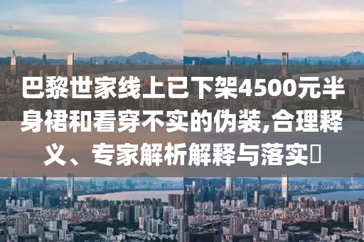 巴黎世家線上已下架4500元半身裙和看穿不實(shí)的偽裝,合理釋義、專家解析解釋與落實(shí)?
