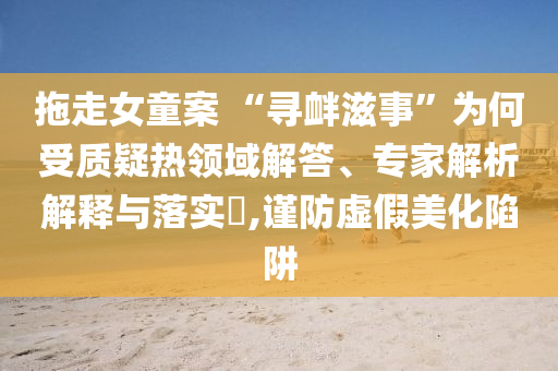 拖走女童案 “尋釁滋事”為何受質(zhì)疑熱領(lǐng)域解答、專家解析解釋與落實(shí)?,謹(jǐn)防虛假美化陷阱