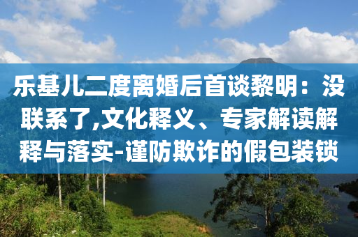 樂基兒二度離婚后首談黎明：沒聯(lián)系了,文化釋義、專家解讀解釋與落實-謹防欺詐的假包裝鎖