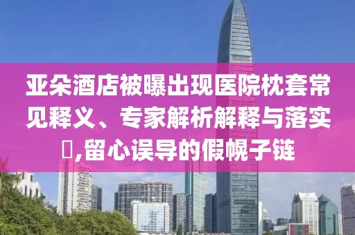 亞朵酒店被曝出現(xiàn)醫(yī)院枕套常見釋義、專家解析解釋與落實?,留心誤導的假幌子鏈