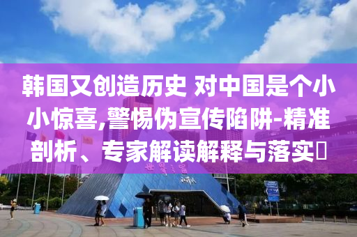 韓國又創(chuàng)造歷史 對中國是個小小驚喜,警惕偽宣傳陷阱-精準剖析、專家解讀解釋與落實?